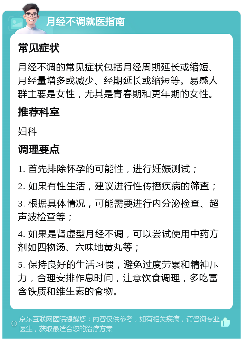 月经不调就医指南 常见症状 月经不调的常见症状包括月经周期延长或缩短、月经量增多或减少、经期延长或缩短等。易感人群主要是女性，尤其是青春期和更年期的女性。 推荐科室 妇科 调理要点 1. 首先排除怀孕的可能性，进行妊娠测试； 2. 如果有性生活，建议进行性传播疾病的筛查； 3. 根据具体情况，可能需要进行内分泌检查、超声波检查等； 4. 如果是肾虚型月经不调，可以尝试使用中药方剂如四物汤、六味地黄丸等； 5. 保持良好的生活习惯，避免过度劳累和精神压力，合理安排作息时间，注意饮食调理，多吃富含铁质和维生素的食物。