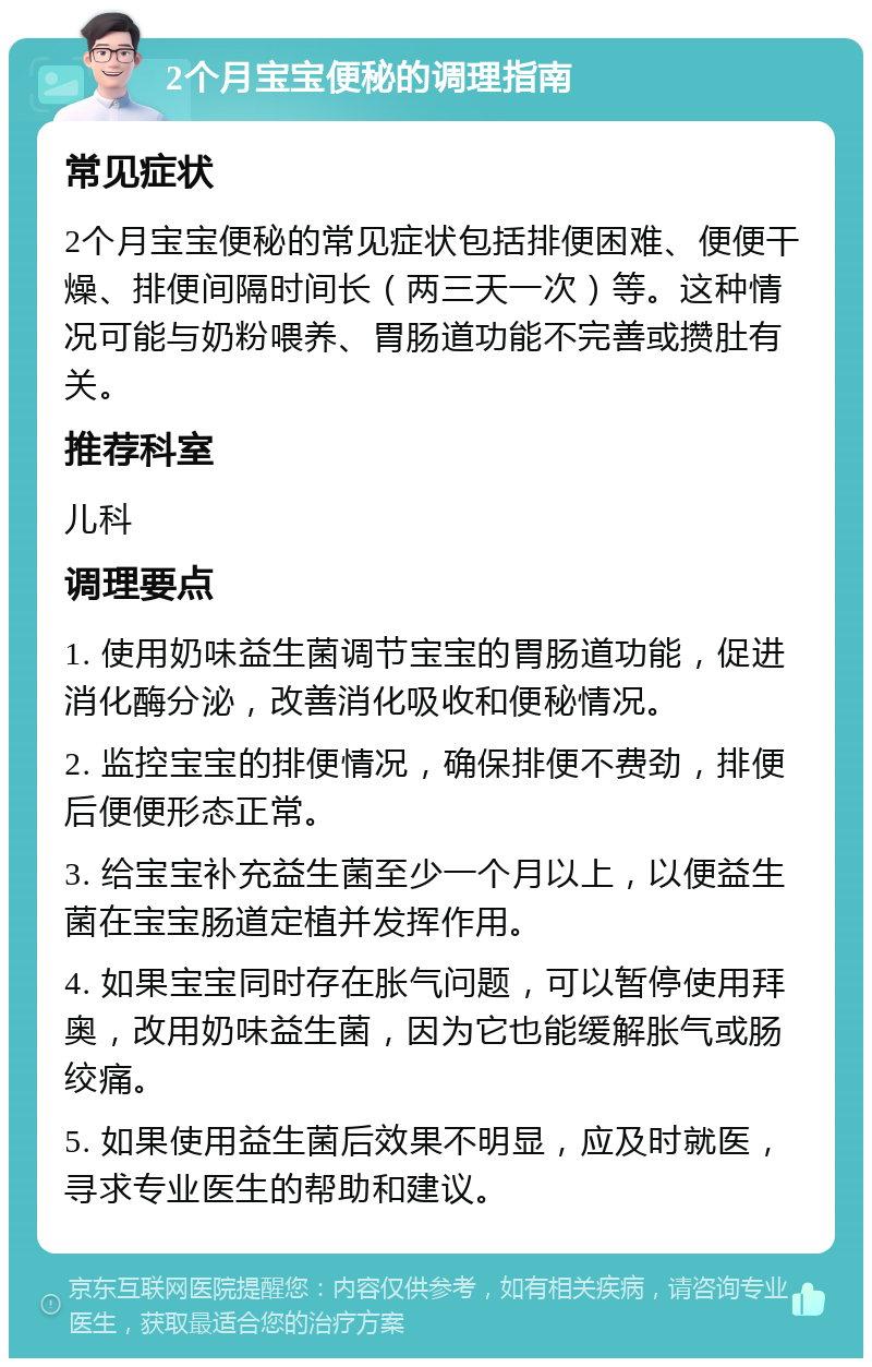 2个月宝宝便秘的调理指南 常见症状 2个月宝宝便秘的常见症状包括排便困难、便便干燥、排便间隔时间长（两三天一次）等。这种情况可能与奶粉喂养、胃肠道功能不完善或攒肚有关。 推荐科室 儿科 调理要点 1. 使用奶味益生菌调节宝宝的胃肠道功能，促进消化酶分泌，改善消化吸收和便秘情况。 2. 监控宝宝的排便情况，确保排便不费劲，排便后便便形态正常。 3. 给宝宝补充益生菌至少一个月以上，以便益生菌在宝宝肠道定植并发挥作用。 4. 如果宝宝同时存在胀气问题，可以暂停使用拜奥，改用奶味益生菌，因为它也能缓解胀气或肠绞痛。 5. 如果使用益生菌后效果不明显，应及时就医，寻求专业医生的帮助和建议。