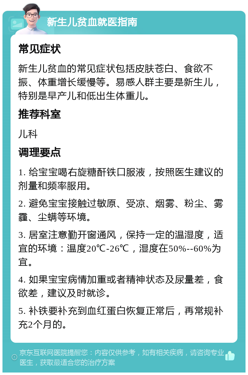 新生儿贫血就医指南 常见症状 新生儿贫血的常见症状包括皮肤苍白、食欲不振、体重增长缓慢等。易感人群主要是新生儿，特别是早产儿和低出生体重儿。 推荐科室 儿科 调理要点 1. 给宝宝喝右旋糖酐铁口服液，按照医生建议的剂量和频率服用。 2. 避免宝宝接触过敏原、受凉、烟雾、粉尘、雾霾、尘螨等环境。 3. 居室注意勤开窗通风，保持一定的温湿度，适宜的环境：温度20℃-26℃，湿度在50%--60%为宜。 4. 如果宝宝病情加重或者精神状态及尿量差，食欲差，建议及时就诊。 5. 补铁要补充到血红蛋白恢复正常后，再常规补充2个月的。