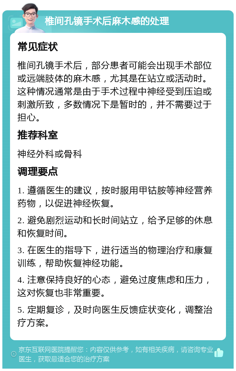 椎间孔镜手术后麻木感的处理 常见症状 椎间孔镜手术后，部分患者可能会出现手术部位或远端肢体的麻木感，尤其是在站立或活动时。这种情况通常是由于手术过程中神经受到压迫或刺激所致，多数情况下是暂时的，并不需要过于担心。 推荐科室 神经外科或骨科 调理要点 1. 遵循医生的建议，按时服用甲钴胺等神经营养药物，以促进神经恢复。 2. 避免剧烈运动和长时间站立，给予足够的休息和恢复时间。 3. 在医生的指导下，进行适当的物理治疗和康复训练，帮助恢复神经功能。 4. 注意保持良好的心态，避免过度焦虑和压力，这对恢复也非常重要。 5. 定期复诊，及时向医生反馈症状变化，调整治疗方案。