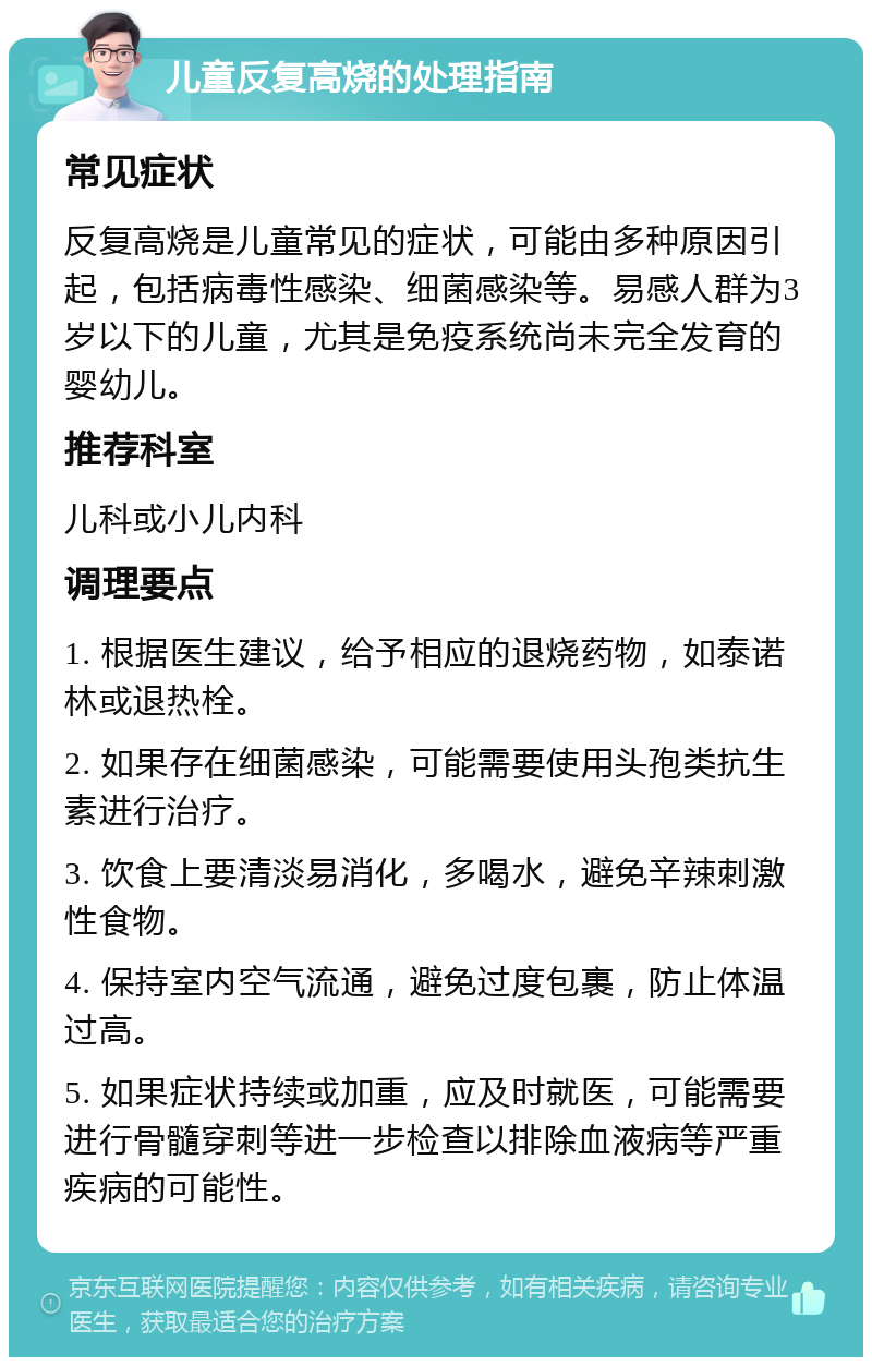 儿童反复高烧的处理指南 常见症状 反复高烧是儿童常见的症状，可能由多种原因引起，包括病毒性感染、细菌感染等。易感人群为3岁以下的儿童，尤其是免疫系统尚未完全发育的婴幼儿。 推荐科室 儿科或小儿内科 调理要点 1. 根据医生建议，给予相应的退烧药物，如泰诺林或退热栓。 2. 如果存在细菌感染，可能需要使用头孢类抗生素进行治疗。 3. 饮食上要清淡易消化，多喝水，避免辛辣刺激性食物。 4. 保持室内空气流通，避免过度包裹，防止体温过高。 5. 如果症状持续或加重，应及时就医，可能需要进行骨髓穿刺等进一步检查以排除血液病等严重疾病的可能性。