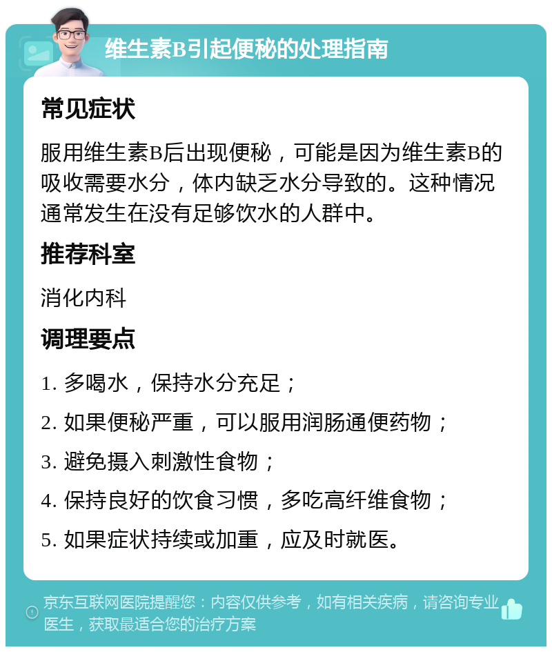 维生素B引起便秘的处理指南 常见症状 服用维生素B后出现便秘，可能是因为维生素B的吸收需要水分，体内缺乏水分导致的。这种情况通常发生在没有足够饮水的人群中。 推荐科室 消化内科 调理要点 1. 多喝水，保持水分充足； 2. 如果便秘严重，可以服用润肠通便药物； 3. 避免摄入刺激性食物； 4. 保持良好的饮食习惯，多吃高纤维食物； 5. 如果症状持续或加重，应及时就医。