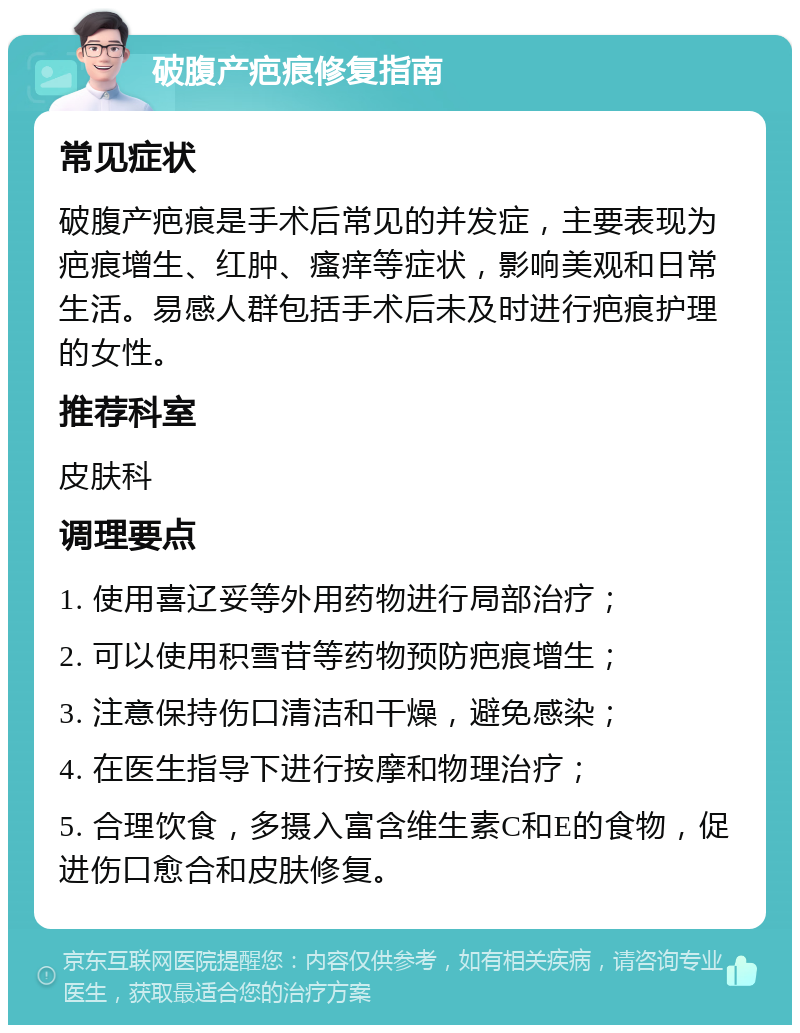 破腹产疤痕修复指南 常见症状 破腹产疤痕是手术后常见的并发症，主要表现为疤痕增生、红肿、瘙痒等症状，影响美观和日常生活。易感人群包括手术后未及时进行疤痕护理的女性。 推荐科室 皮肤科 调理要点 1. 使用喜辽妥等外用药物进行局部治疗； 2. 可以使用积雪苷等药物预防疤痕增生； 3. 注意保持伤口清洁和干燥，避免感染； 4. 在医生指导下进行按摩和物理治疗； 5. 合理饮食，多摄入富含维生素C和E的食物，促进伤口愈合和皮肤修复。