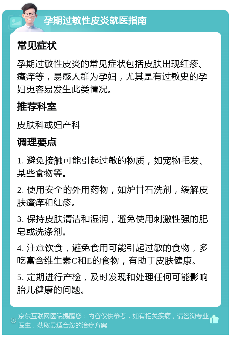 孕期过敏性皮炎就医指南 常见症状 孕期过敏性皮炎的常见症状包括皮肤出现红疹、瘙痒等，易感人群为孕妇，尤其是有过敏史的孕妇更容易发生此类情况。 推荐科室 皮肤科或妇产科 调理要点 1. 避免接触可能引起过敏的物质，如宠物毛发、某些食物等。 2. 使用安全的外用药物，如炉甘石洗剂，缓解皮肤瘙痒和红疹。 3. 保持皮肤清洁和湿润，避免使用刺激性强的肥皂或洗涤剂。 4. 注意饮食，避免食用可能引起过敏的食物，多吃富含维生素C和E的食物，有助于皮肤健康。 5. 定期进行产检，及时发现和处理任何可能影响胎儿健康的问题。