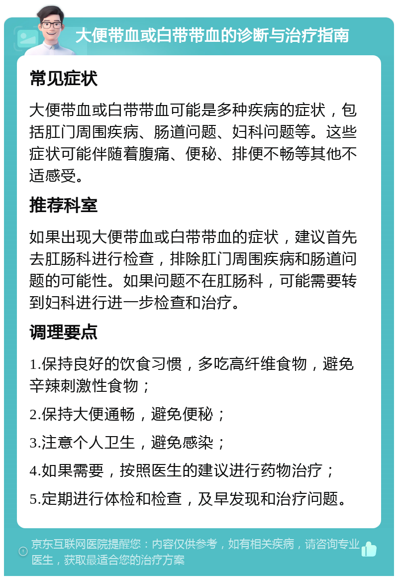 大便带血或白带带血的诊断与治疗指南 常见症状 大便带血或白带带血可能是多种疾病的症状，包括肛门周围疾病、肠道问题、妇科问题等。这些症状可能伴随着腹痛、便秘、排便不畅等其他不适感受。 推荐科室 如果出现大便带血或白带带血的症状，建议首先去肛肠科进行检查，排除肛门周围疾病和肠道问题的可能性。如果问题不在肛肠科，可能需要转到妇科进行进一步检查和治疗。 调理要点 1.保持良好的饮食习惯，多吃高纤维食物，避免辛辣刺激性食物； 2.保持大便通畅，避免便秘； 3.注意个人卫生，避免感染； 4.如果需要，按照医生的建议进行药物治疗； 5.定期进行体检和检查，及早发现和治疗问题。