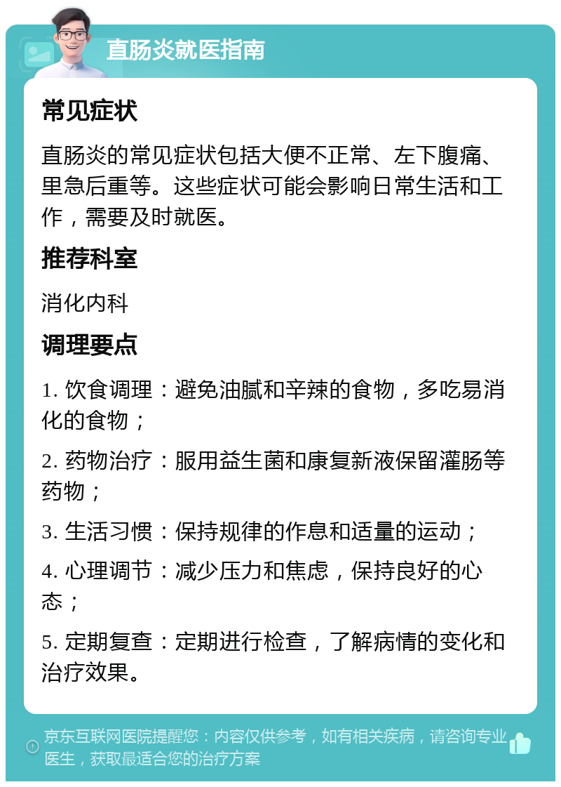 直肠炎就医指南 常见症状 直肠炎的常见症状包括大便不正常、左下腹痛、里急后重等。这些症状可能会影响日常生活和工作，需要及时就医。 推荐科室 消化内科 调理要点 1. 饮食调理：避免油腻和辛辣的食物，多吃易消化的食物； 2. 药物治疗：服用益生菌和康复新液保留灌肠等药物； 3. 生活习惯：保持规律的作息和适量的运动； 4. 心理调节：减少压力和焦虑，保持良好的心态； 5. 定期复查：定期进行检查，了解病情的变化和治疗效果。