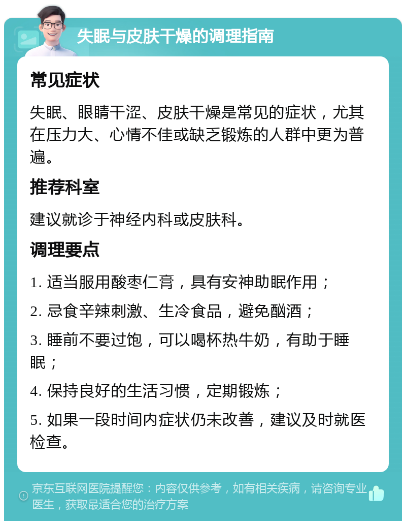 失眠与皮肤干燥的调理指南 常见症状 失眠、眼睛干涩、皮肤干燥是常见的症状，尤其在压力大、心情不佳或缺乏锻炼的人群中更为普遍。 推荐科室 建议就诊于神经内科或皮肤科。 调理要点 1. 适当服用酸枣仁膏，具有安神助眠作用； 2. 忌食辛辣刺激、生冷食品，避免酗酒； 3. 睡前不要过饱，可以喝杯热牛奶，有助于睡眠； 4. 保持良好的生活习惯，定期锻炼； 5. 如果一段时间内症状仍未改善，建议及时就医检查。