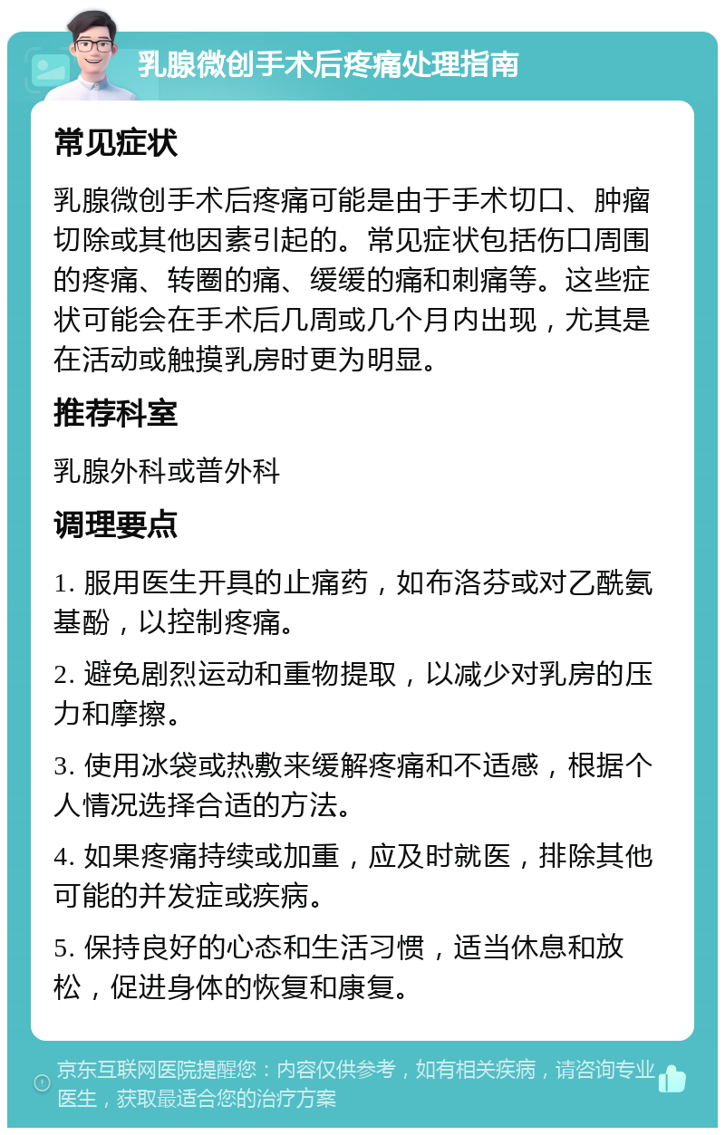 乳腺微创手术后疼痛处理指南 常见症状 乳腺微创手术后疼痛可能是由于手术切口、肿瘤切除或其他因素引起的。常见症状包括伤口周围的疼痛、转圈的痛、缓缓的痛和刺痛等。这些症状可能会在手术后几周或几个月内出现，尤其是在活动或触摸乳房时更为明显。 推荐科室 乳腺外科或普外科 调理要点 1. 服用医生开具的止痛药，如布洛芬或对乙酰氨基酚，以控制疼痛。 2. 避免剧烈运动和重物提取，以减少对乳房的压力和摩擦。 3. 使用冰袋或热敷来缓解疼痛和不适感，根据个人情况选择合适的方法。 4. 如果疼痛持续或加重，应及时就医，排除其他可能的并发症或疾病。 5. 保持良好的心态和生活习惯，适当休息和放松，促进身体的恢复和康复。