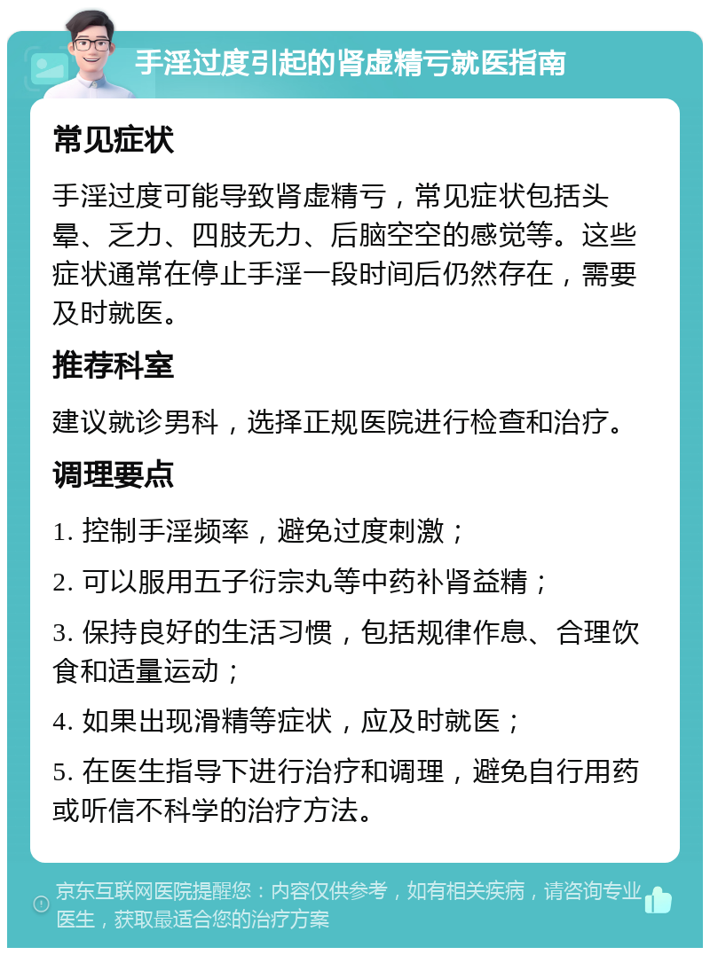 手淫过度引起的肾虚精亏就医指南 常见症状 手淫过度可能导致肾虚精亏，常见症状包括头晕、乏力、四肢无力、后脑空空的感觉等。这些症状通常在停止手淫一段时间后仍然存在，需要及时就医。 推荐科室 建议就诊男科，选择正规医院进行检查和治疗。 调理要点 1. 控制手淫频率，避免过度刺激； 2. 可以服用五子衍宗丸等中药补肾益精； 3. 保持良好的生活习惯，包括规律作息、合理饮食和适量运动； 4. 如果出现滑精等症状，应及时就医； 5. 在医生指导下进行治疗和调理，避免自行用药或听信不科学的治疗方法。