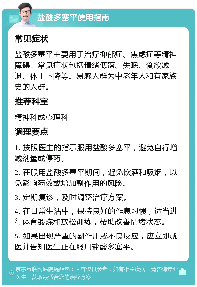 盐酸多塞平使用指南 常见症状 盐酸多塞平主要用于治疗抑郁症、焦虑症等精神障碍。常见症状包括情绪低落、失眠、食欲减退、体重下降等。易感人群为中老年人和有家族史的人群。 推荐科室 精神科或心理科 调理要点 1. 按照医生的指示服用盐酸多塞平，避免自行增减剂量或停药。 2. 在服用盐酸多塞平期间，避免饮酒和吸烟，以免影响药效或增加副作用的风险。 3. 定期复诊，及时调整治疗方案。 4. 在日常生活中，保持良好的作息习惯，适当进行体育锻炼和放松训练，帮助改善情绪状态。 5. 如果出现严重的副作用或不良反应，应立即就医并告知医生正在服用盐酸多塞平。