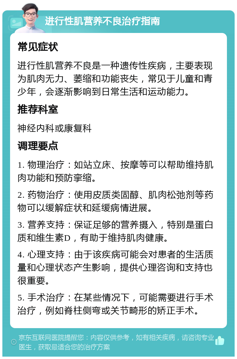 进行性肌营养不良治疗指南 常见症状 进行性肌营养不良是一种遗传性疾病，主要表现为肌肉无力、萎缩和功能丧失，常见于儿童和青少年，会逐渐影响到日常生活和运动能力。 推荐科室 神经内科或康复科 调理要点 1. 物理治疗：如站立床、按摩等可以帮助维持肌肉功能和预防挛缩。 2. 药物治疗：使用皮质类固醇、肌肉松弛剂等药物可以缓解症状和延缓病情进展。 3. 营养支持：保证足够的营养摄入，特别是蛋白质和维生素D，有助于维持肌肉健康。 4. 心理支持：由于该疾病可能会对患者的生活质量和心理状态产生影响，提供心理咨询和支持也很重要。 5. 手术治疗：在某些情况下，可能需要进行手术治疗，例如脊柱侧弯或关节畸形的矫正手术。