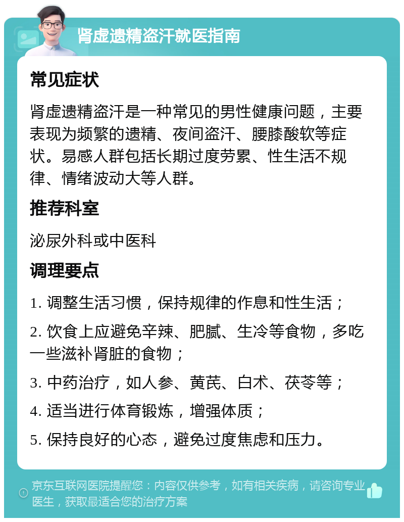 肾虚遗精盗汗就医指南 常见症状 肾虚遗精盗汗是一种常见的男性健康问题，主要表现为频繁的遗精、夜间盗汗、腰膝酸软等症状。易感人群包括长期过度劳累、性生活不规律、情绪波动大等人群。 推荐科室 泌尿外科或中医科 调理要点 1. 调整生活习惯，保持规律的作息和性生活； 2. 饮食上应避免辛辣、肥腻、生冷等食物，多吃一些滋补肾脏的食物； 3. 中药治疗，如人参、黄芪、白术、茯苓等； 4. 适当进行体育锻炼，增强体质； 5. 保持良好的心态，避免过度焦虑和压力。