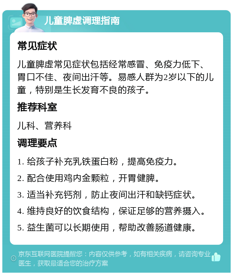 儿童脾虚调理指南 常见症状 儿童脾虚常见症状包括经常感冒、免疫力低下、胃口不佳、夜间出汗等。易感人群为2岁以下的儿童，特别是生长发育不良的孩子。 推荐科室 儿科、营养科 调理要点 1. 给孩子补充乳铁蛋白粉，提高免疫力。 2. 配合使用鸡内金颗粒，开胃健脾。 3. 适当补充钙剂，防止夜间出汗和缺钙症状。 4. 维持良好的饮食结构，保证足够的营养摄入。 5. 益生菌可以长期使用，帮助改善肠道健康。