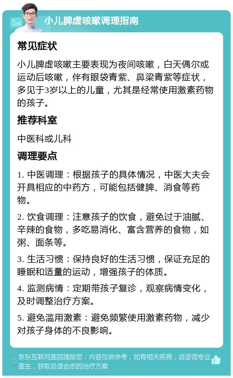 小儿脾虚咳嗽调理指南 常见症状 小儿脾虚咳嗽主要表现为夜间咳嗽，白天偶尔或运动后咳嗽，伴有眼袋青紫、鼻梁青紫等症状，多见于3岁以上的儿童，尤其是经常使用激素药物的孩子。 推荐科室 中医科或儿科 调理要点 1. 中医调理：根据孩子的具体情况，中医大夫会开具相应的中药方，可能包括健脾、消食等药物。 2. 饮食调理：注意孩子的饮食，避免过于油腻、辛辣的食物，多吃易消化、富含营养的食物，如粥、面条等。 3. 生活习惯：保持良好的生活习惯，保证充足的睡眠和适量的运动，增强孩子的体质。 4. 监测病情：定期带孩子复诊，观察病情变化，及时调整治疗方案。 5. 避免滥用激素：避免频繁使用激素药物，减少对孩子身体的不良影响。