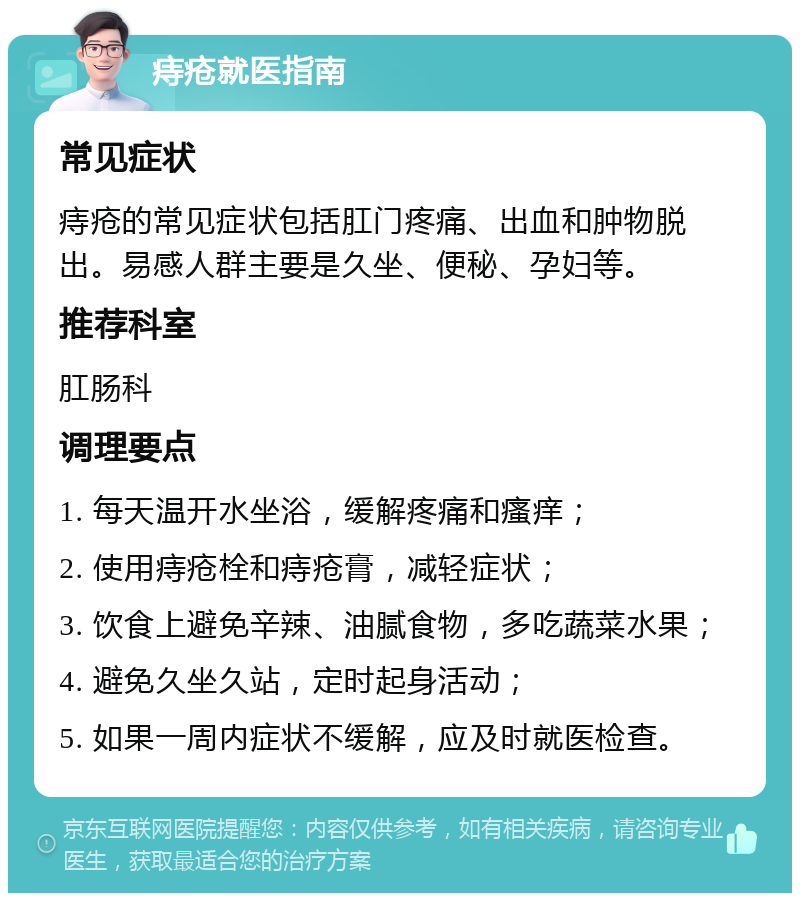 痔疮就医指南 常见症状 痔疮的常见症状包括肛门疼痛、出血和肿物脱出。易感人群主要是久坐、便秘、孕妇等。 推荐科室 肛肠科 调理要点 1. 每天温开水坐浴，缓解疼痛和瘙痒； 2. 使用痔疮栓和痔疮膏，减轻症状； 3. 饮食上避免辛辣、油腻食物，多吃蔬菜水果； 4. 避免久坐久站，定时起身活动； 5. 如果一周内症状不缓解，应及时就医检查。