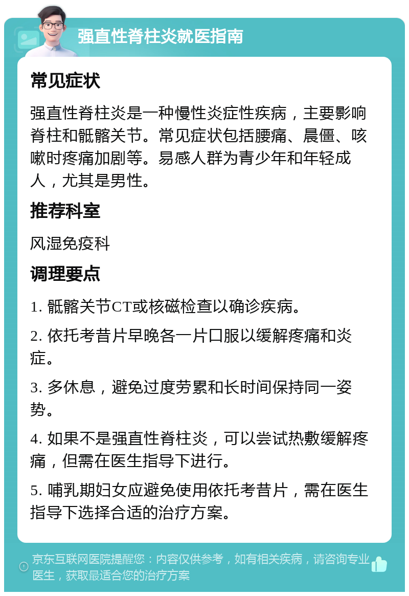 强直性脊柱炎就医指南 常见症状 强直性脊柱炎是一种慢性炎症性疾病，主要影响脊柱和骶髂关节。常见症状包括腰痛、晨僵、咳嗽时疼痛加剧等。易感人群为青少年和年轻成人，尤其是男性。 推荐科室 风湿免疫科 调理要点 1. 骶髂关节CT或核磁检查以确诊疾病。 2. 依托考昔片早晚各一片口服以缓解疼痛和炎症。 3. 多休息，避免过度劳累和长时间保持同一姿势。 4. 如果不是强直性脊柱炎，可以尝试热敷缓解疼痛，但需在医生指导下进行。 5. 哺乳期妇女应避免使用依托考昔片，需在医生指导下选择合适的治疗方案。