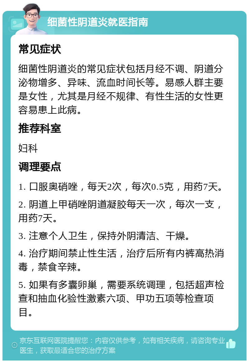 细菌性阴道炎就医指南 常见症状 细菌性阴道炎的常见症状包括月经不调、阴道分泌物增多、异味、流血时间长等。易感人群主要是女性，尤其是月经不规律、有性生活的女性更容易患上此病。 推荐科室 妇科 调理要点 1. 口服奥硝唑，每天2次，每次0.5克，用药7天。 2. 阴道上甲硝唑阴道凝胶每天一次，每次一支，用药7天。 3. 注意个人卫生，保持外阴清洁、干燥。 4. 治疗期间禁止性生活，治疗后所有内裤高热消毒，禁食辛辣。 5. 如果有多囊卵巢，需要系统调理，包括超声检查和抽血化验性激素六项、甲功五项等检查项目。