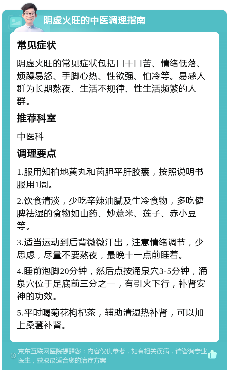 阴虚火旺的中医调理指南 常见症状 阴虚火旺的常见症状包括口干口苦、情绪低落、烦躁易怒、手脚心热、性欲强、怕冷等。易感人群为长期熬夜、生活不规律、性生活频繁的人群。 推荐科室 中医科 调理要点 1.服用知柏地黄丸和茵胆平肝胶囊，按照说明书服用1周。 2.饮食清淡，少吃辛辣油腻及生冷食物，多吃健脾祛湿的食物如山药、炒薏米、莲子、赤小豆等。 3.适当运动到后背微微汗出，注意情绪调节，少思虑，尽量不要熬夜，最晚十一点前睡着。 4.睡前泡脚20分钟，然后点按涌泉穴3-5分钟，涌泉穴位于足底前三分之一，有引火下行，补肾安神的功效。 5.平时喝菊花枸杞茶，辅助清湿热补肾，可以加上桑葚补肾。