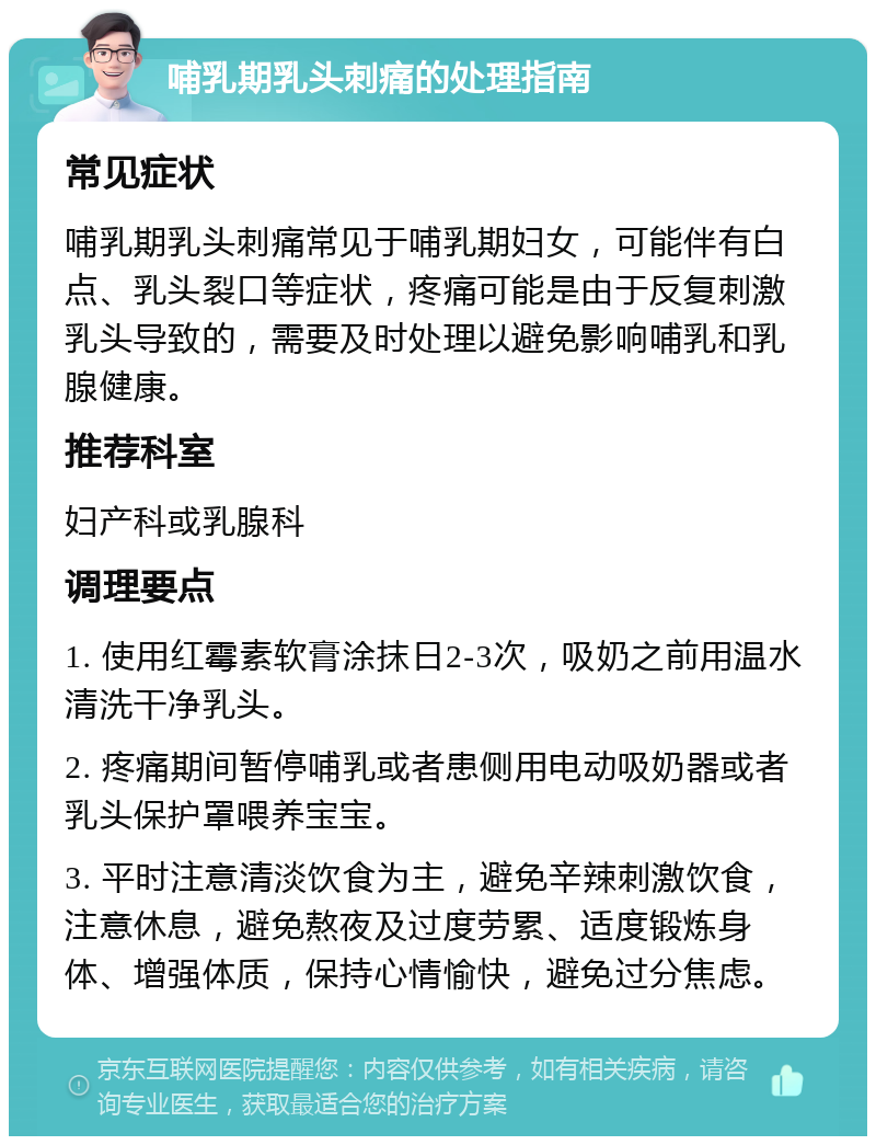 哺乳期乳头刺痛的处理指南 常见症状 哺乳期乳头刺痛常见于哺乳期妇女，可能伴有白点、乳头裂口等症状，疼痛可能是由于反复刺激乳头导致的，需要及时处理以避免影响哺乳和乳腺健康。 推荐科室 妇产科或乳腺科 调理要点 1. 使用红霉素软膏涂抹日2-3次，吸奶之前用温水清洗干净乳头。 2. 疼痛期间暂停哺乳或者患侧用电动吸奶器或者乳头保护罩喂养宝宝。 3. 平时注意清淡饮食为主，避免辛辣刺激饮食，注意休息，避免熬夜及过度劳累、适度锻炼身体、增强体质，保持心情愉快，避免过分焦虑。