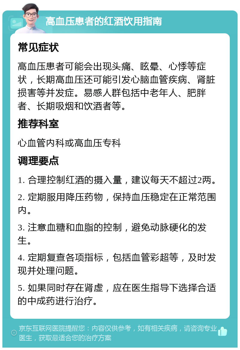 高血压患者的红酒饮用指南 常见症状 高血压患者可能会出现头痛、眩晕、心悸等症状，长期高血压还可能引发心脑血管疾病、肾脏损害等并发症。易感人群包括中老年人、肥胖者、长期吸烟和饮酒者等。 推荐科室 心血管内科或高血压专科 调理要点 1. 合理控制红酒的摄入量，建议每天不超过2两。 2. 定期服用降压药物，保持血压稳定在正常范围内。 3. 注意血糖和血脂的控制，避免动脉硬化的发生。 4. 定期复查各项指标，包括血管彩超等，及时发现并处理问题。 5. 如果同时存在肾虚，应在医生指导下选择合适的中成药进行治疗。