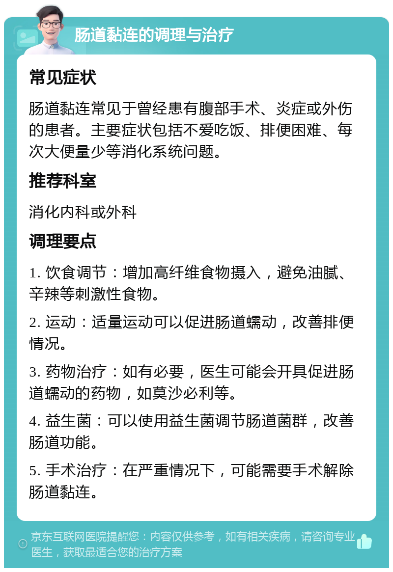 肠道黏连的调理与治疗 常见症状 肠道黏连常见于曾经患有腹部手术、炎症或外伤的患者。主要症状包括不爱吃饭、排便困难、每次大便量少等消化系统问题。 推荐科室 消化内科或外科 调理要点 1. 饮食调节：增加高纤维食物摄入，避免油腻、辛辣等刺激性食物。 2. 运动：适量运动可以促进肠道蠕动，改善排便情况。 3. 药物治疗：如有必要，医生可能会开具促进肠道蠕动的药物，如莫沙必利等。 4. 益生菌：可以使用益生菌调节肠道菌群，改善肠道功能。 5. 手术治疗：在严重情况下，可能需要手术解除肠道黏连。