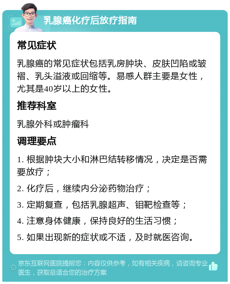 乳腺癌化疗后放疗指南 常见症状 乳腺癌的常见症状包括乳房肿块、皮肤凹陷或皱褶、乳头溢液或回缩等。易感人群主要是女性，尤其是40岁以上的女性。 推荐科室 乳腺外科或肿瘤科 调理要点 1. 根据肿块大小和淋巴结转移情况，决定是否需要放疗； 2. 化疗后，继续内分泌药物治疗； 3. 定期复查，包括乳腺超声、钼靶检查等； 4. 注意身体健康，保持良好的生活习惯； 5. 如果出现新的症状或不适，及时就医咨询。