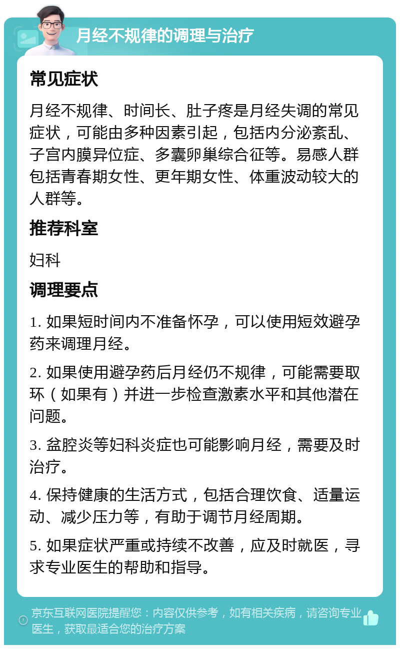 月经不规律的调理与治疗 常见症状 月经不规律、时间长、肚子疼是月经失调的常见症状，可能由多种因素引起，包括内分泌紊乱、子宫内膜异位症、多囊卵巢综合征等。易感人群包括青春期女性、更年期女性、体重波动较大的人群等。 推荐科室 妇科 调理要点 1. 如果短时间内不准备怀孕，可以使用短效避孕药来调理月经。 2. 如果使用避孕药后月经仍不规律，可能需要取环（如果有）并进一步检查激素水平和其他潜在问题。 3. 盆腔炎等妇科炎症也可能影响月经，需要及时治疗。 4. 保持健康的生活方式，包括合理饮食、适量运动、减少压力等，有助于调节月经周期。 5. 如果症状严重或持续不改善，应及时就医，寻求专业医生的帮助和指导。