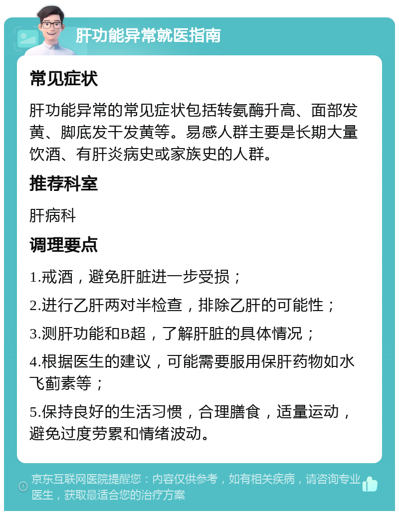 肝功能异常就医指南 常见症状 肝功能异常的常见症状包括转氨酶升高、面部发黄、脚底发干发黄等。易感人群主要是长期大量饮酒、有肝炎病史或家族史的人群。 推荐科室 肝病科 调理要点 1.戒酒，避免肝脏进一步受损； 2.进行乙肝两对半检查，排除乙肝的可能性； 3.测肝功能和B超，了解肝脏的具体情况； 4.根据医生的建议，可能需要服用保肝药物如水飞蓟素等； 5.保持良好的生活习惯，合理膳食，适量运动，避免过度劳累和情绪波动。