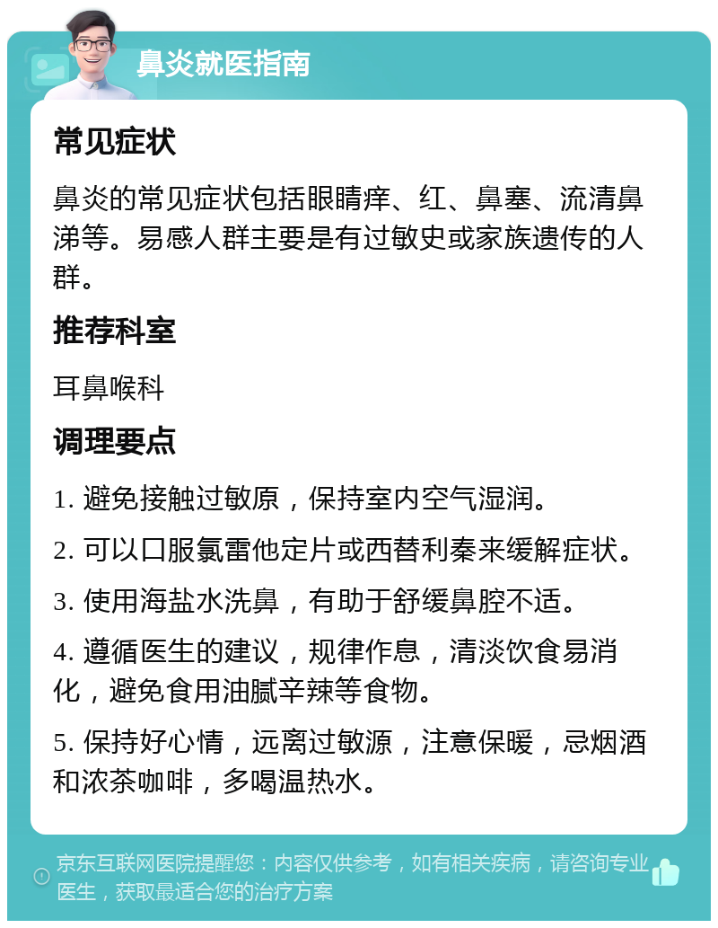 鼻炎就医指南 常见症状 鼻炎的常见症状包括眼睛痒、红、鼻塞、流清鼻涕等。易感人群主要是有过敏史或家族遗传的人群。 推荐科室 耳鼻喉科 调理要点 1. 避免接触过敏原，保持室内空气湿润。 2. 可以口服氯雷他定片或西替利秦来缓解症状。 3. 使用海盐水洗鼻，有助于舒缓鼻腔不适。 4. 遵循医生的建议，规律作息，清淡饮食易消化，避免食用油腻辛辣等食物。 5. 保持好心情，远离过敏源，注意保暖，忌烟酒和浓茶咖啡，多喝温热水。