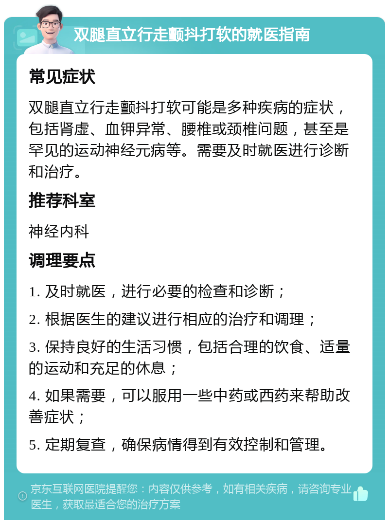 双腿直立行走颤抖打软的就医指南 常见症状 双腿直立行走颤抖打软可能是多种疾病的症状，包括肾虚、血钾异常、腰椎或颈椎问题，甚至是罕见的运动神经元病等。需要及时就医进行诊断和治疗。 推荐科室 神经内科 调理要点 1. 及时就医，进行必要的检查和诊断； 2. 根据医生的建议进行相应的治疗和调理； 3. 保持良好的生活习惯，包括合理的饮食、适量的运动和充足的休息； 4. 如果需要，可以服用一些中药或西药来帮助改善症状； 5. 定期复查，确保病情得到有效控制和管理。