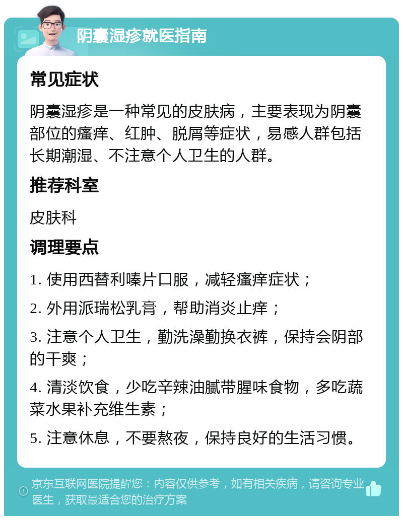 阴囊湿疹就医指南 常见症状 阴囊湿疹是一种常见的皮肤病，主要表现为阴囊部位的瘙痒、红肿、脱屑等症状，易感人群包括长期潮湿、不注意个人卫生的人群。 推荐科室 皮肤科 调理要点 1. 使用西替利嗪片口服，减轻瘙痒症状； 2. 外用派瑞松乳膏，帮助消炎止痒； 3. 注意个人卫生，勤洗澡勤换衣裤，保持会阴部的干爽； 4. 清淡饮食，少吃辛辣油腻带腥味食物，多吃蔬菜水果补充维生素； 5. 注意休息，不要熬夜，保持良好的生活习惯。