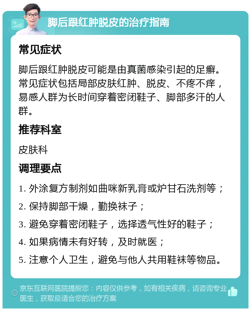 脚后跟红肿脱皮的治疗指南 常见症状 脚后跟红肿脱皮可能是由真菌感染引起的足癣。常见症状包括局部皮肤红肿、脱皮、不疼不痒，易感人群为长时间穿着密闭鞋子、脚部多汗的人群。 推荐科室 皮肤科 调理要点 1. 外涂复方制剂如曲咪新乳膏或炉甘石洗剂等； 2. 保持脚部干燥，勤换袜子； 3. 避免穿着密闭鞋子，选择透气性好的鞋子； 4. 如果病情未有好转，及时就医； 5. 注意个人卫生，避免与他人共用鞋袜等物品。