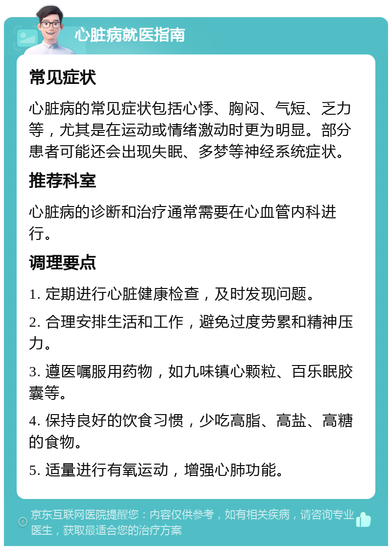 心脏病就医指南 常见症状 心脏病的常见症状包括心悸、胸闷、气短、乏力等，尤其是在运动或情绪激动时更为明显。部分患者可能还会出现失眠、多梦等神经系统症状。 推荐科室 心脏病的诊断和治疗通常需要在心血管内科进行。 调理要点 1. 定期进行心脏健康检查，及时发现问题。 2. 合理安排生活和工作，避免过度劳累和精神压力。 3. 遵医嘱服用药物，如九味镇心颗粒、百乐眠胶囊等。 4. 保持良好的饮食习惯，少吃高脂、高盐、高糖的食物。 5. 适量进行有氧运动，增强心肺功能。