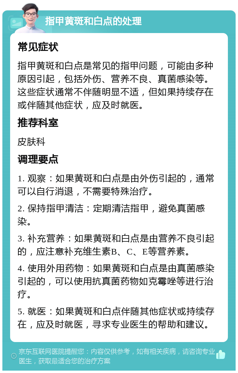 指甲黄斑和白点的处理 常见症状 指甲黄斑和白点是常见的指甲问题，可能由多种原因引起，包括外伤、营养不良、真菌感染等。这些症状通常不伴随明显不适，但如果持续存在或伴随其他症状，应及时就医。 推荐科室 皮肤科 调理要点 1. 观察：如果黄斑和白点是由外伤引起的，通常可以自行消退，不需要特殊治疗。 2. 保持指甲清洁：定期清洁指甲，避免真菌感染。 3. 补充营养：如果黄斑和白点是由营养不良引起的，应注意补充维生素B、C、E等营养素。 4. 使用外用药物：如果黄斑和白点是由真菌感染引起的，可以使用抗真菌药物如克霉唑等进行治疗。 5. 就医：如果黄斑和白点伴随其他症状或持续存在，应及时就医，寻求专业医生的帮助和建议。