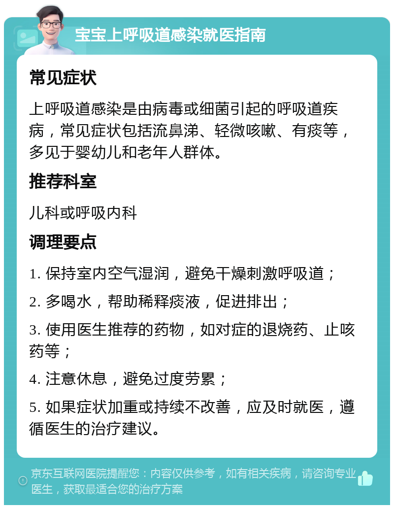 宝宝上呼吸道感染就医指南 常见症状 上呼吸道感染是由病毒或细菌引起的呼吸道疾病，常见症状包括流鼻涕、轻微咳嗽、有痰等，多见于婴幼儿和老年人群体。 推荐科室 儿科或呼吸内科 调理要点 1. 保持室内空气湿润，避免干燥刺激呼吸道； 2. 多喝水，帮助稀释痰液，促进排出； 3. 使用医生推荐的药物，如对症的退烧药、止咳药等； 4. 注意休息，避免过度劳累； 5. 如果症状加重或持续不改善，应及时就医，遵循医生的治疗建议。