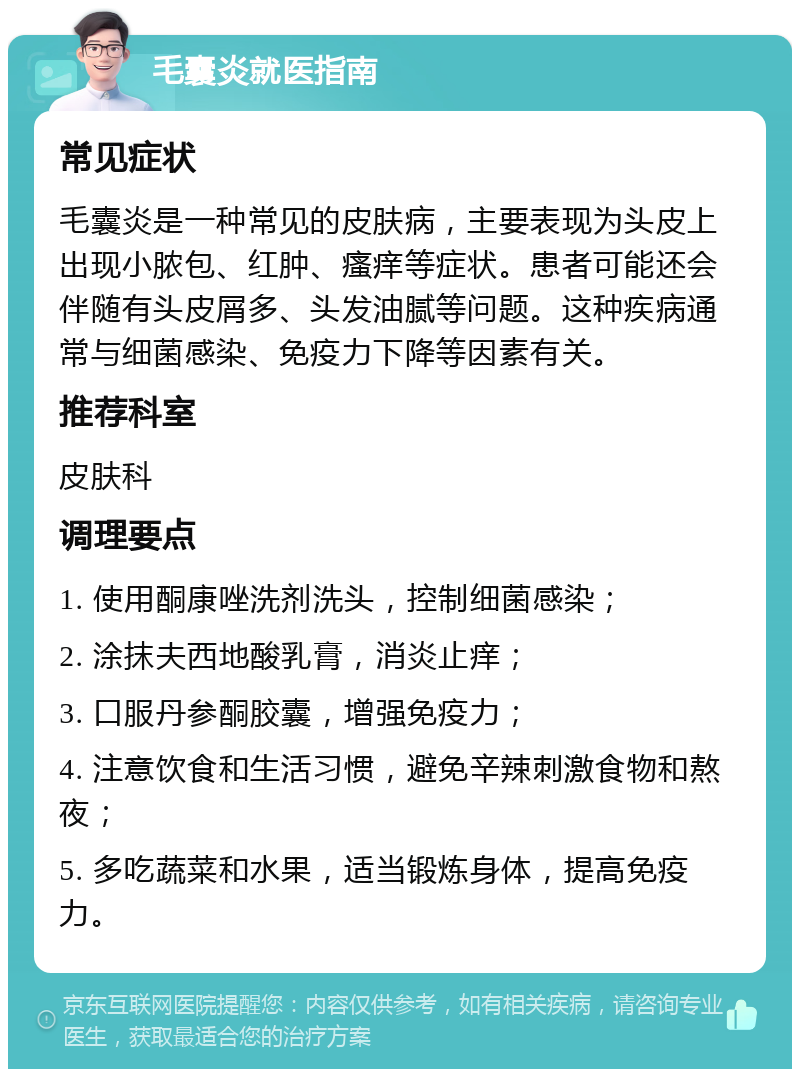 毛囊炎就医指南 常见症状 毛囊炎是一种常见的皮肤病，主要表现为头皮上出现小脓包、红肿、瘙痒等症状。患者可能还会伴随有头皮屑多、头发油腻等问题。这种疾病通常与细菌感染、免疫力下降等因素有关。 推荐科室 皮肤科 调理要点 1. 使用酮康唑洗剂洗头，控制细菌感染； 2. 涂抹夫西地酸乳膏，消炎止痒； 3. 口服丹参酮胶囊，增强免疫力； 4. 注意饮食和生活习惯，避免辛辣刺激食物和熬夜； 5. 多吃蔬菜和水果，适当锻炼身体，提高免疫力。