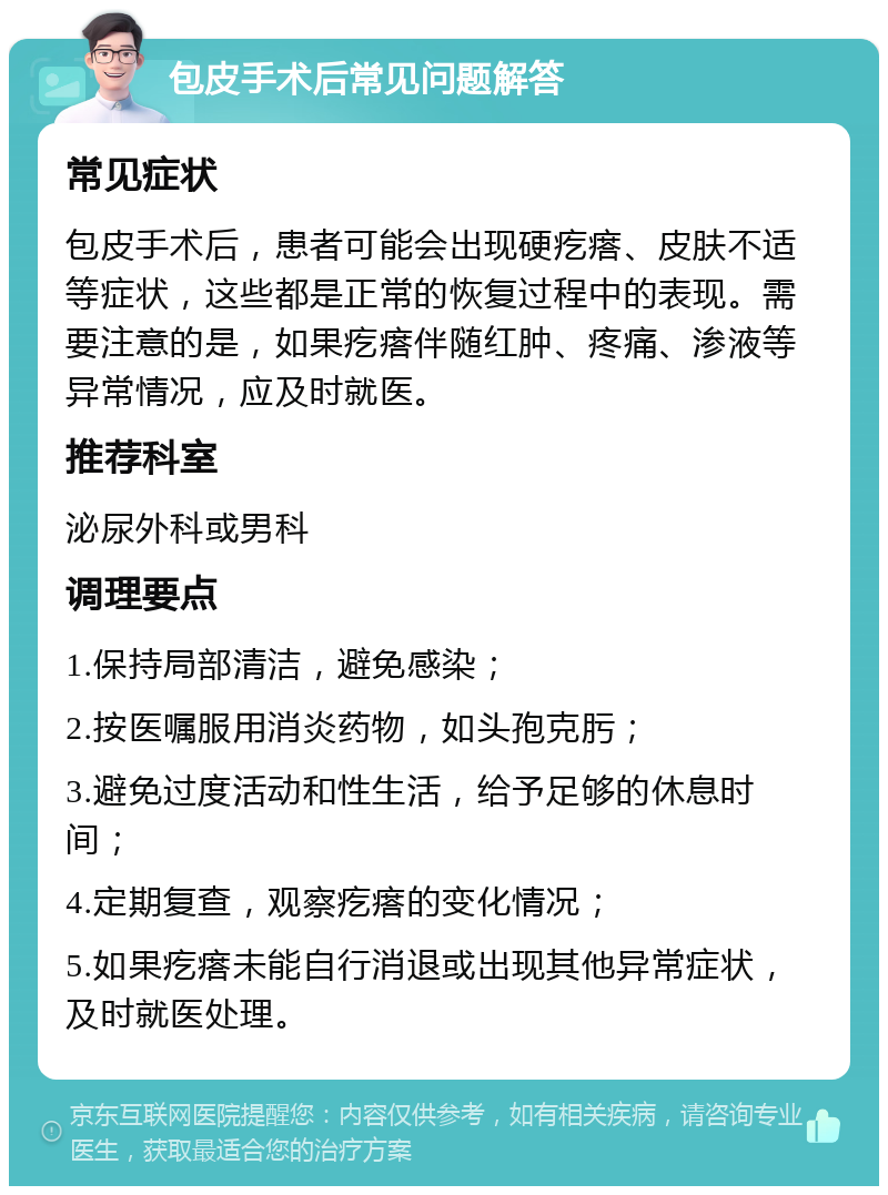 包皮手术后常见问题解答 常见症状 包皮手术后，患者可能会出现硬疙瘩、皮肤不适等症状，这些都是正常的恢复过程中的表现。需要注意的是，如果疙瘩伴随红肿、疼痛、渗液等异常情况，应及时就医。 推荐科室 泌尿外科或男科 调理要点 1.保持局部清洁，避免感染； 2.按医嘱服用消炎药物，如头孢克肟； 3.避免过度活动和性生活，给予足够的休息时间； 4.定期复查，观察疙瘩的变化情况； 5.如果疙瘩未能自行消退或出现其他异常症状，及时就医处理。