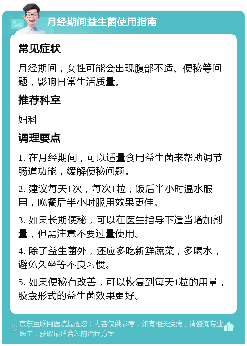 月经期间益生菌使用指南 常见症状 月经期间，女性可能会出现腹部不适、便秘等问题，影响日常生活质量。 推荐科室 妇科 调理要点 1. 在月经期间，可以适量食用益生菌来帮助调节肠道功能，缓解便秘问题。 2. 建议每天1次，每次1粒，饭后半小时温水服用，晚餐后半小时服用效果更佳。 3. 如果长期便秘，可以在医生指导下适当增加剂量，但需注意不要过量使用。 4. 除了益生菌外，还应多吃新鲜蔬菜，多喝水，避免久坐等不良习惯。 5. 如果便秘有改善，可以恢复到每天1粒的用量，胶囊形式的益生菌效果更好。