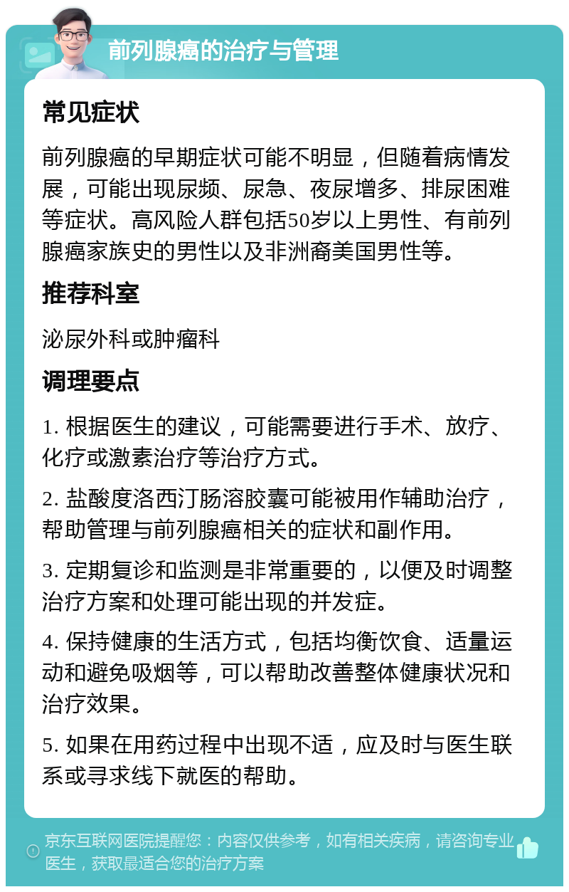 前列腺癌的治疗与管理 常见症状 前列腺癌的早期症状可能不明显，但随着病情发展，可能出现尿频、尿急、夜尿增多、排尿困难等症状。高风险人群包括50岁以上男性、有前列腺癌家族史的男性以及非洲裔美国男性等。 推荐科室 泌尿外科或肿瘤科 调理要点 1. 根据医生的建议，可能需要进行手术、放疗、化疗或激素治疗等治疗方式。 2. 盐酸度洛西汀肠溶胶囊可能被用作辅助治疗，帮助管理与前列腺癌相关的症状和副作用。 3. 定期复诊和监测是非常重要的，以便及时调整治疗方案和处理可能出现的并发症。 4. 保持健康的生活方式，包括均衡饮食、适量运动和避免吸烟等，可以帮助改善整体健康状况和治疗效果。 5. 如果在用药过程中出现不适，应及时与医生联系或寻求线下就医的帮助。