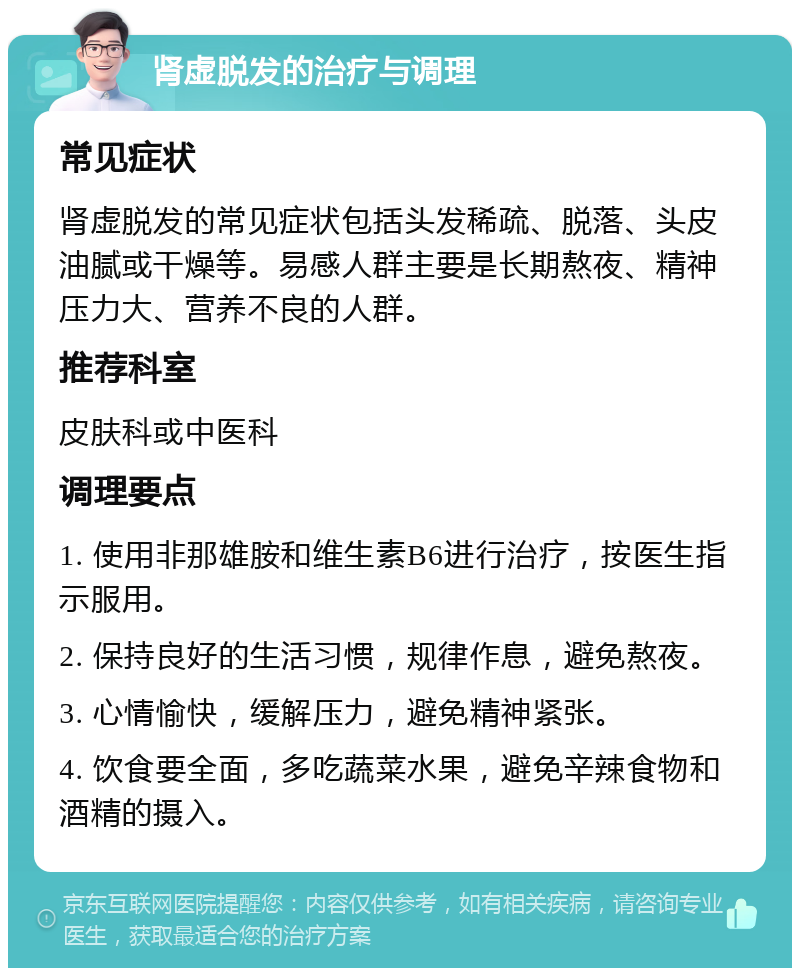 肾虚脱发的治疗与调理 常见症状 肾虚脱发的常见症状包括头发稀疏、脱落、头皮油腻或干燥等。易感人群主要是长期熬夜、精神压力大、营养不良的人群。 推荐科室 皮肤科或中医科 调理要点 1. 使用非那雄胺和维生素B6进行治疗，按医生指示服用。 2. 保持良好的生活习惯，规律作息，避免熬夜。 3. 心情愉快，缓解压力，避免精神紧张。 4. 饮食要全面，多吃蔬菜水果，避免辛辣食物和酒精的摄入。