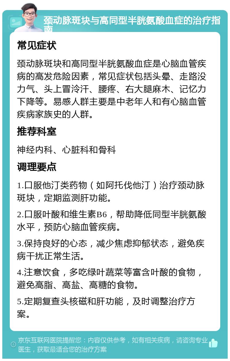 颈动脉斑块与高同型半胱氨酸血症的治疗指南 常见症状 颈动脉斑块和高同型半胱氨酸血症是心脑血管疾病的高发危险因素，常见症状包括头晕、走路没力气、头上冒泠汗、腰疼、右大腿麻木、记忆力下降等。易感人群主要是中老年人和有心脑血管疾病家族史的人群。 推荐科室 神经内科、心脏科和骨科 调理要点 1.口服他汀类药物（如阿托伐他汀）治疗颈动脉斑块，定期监测肝功能。 2.口服叶酸和维生素B6，帮助降低同型半胱氨酸水平，预防心脑血管疾病。 3.保持良好的心态，减少焦虑抑郁状态，避免疾病干扰正常生活。 4.注意饮食，多吃绿叶蔬菜等富含叶酸的食物，避免高脂、高盐、高糖的食物。 5.定期复查头核磁和肝功能，及时调整治疗方案。