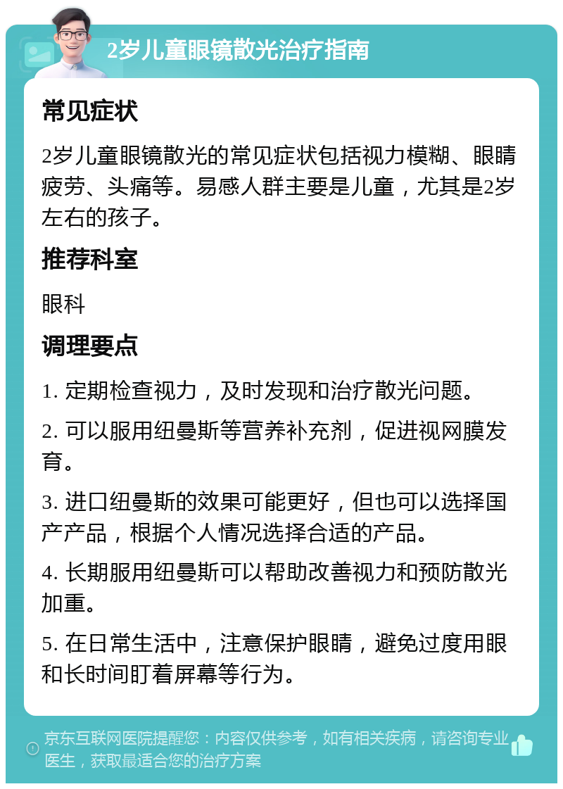 2岁儿童眼镜散光治疗指南 常见症状 2岁儿童眼镜散光的常见症状包括视力模糊、眼睛疲劳、头痛等。易感人群主要是儿童，尤其是2岁左右的孩子。 推荐科室 眼科 调理要点 1. 定期检查视力，及时发现和治疗散光问题。 2. 可以服用纽曼斯等营养补充剂，促进视网膜发育。 3. 进口纽曼斯的效果可能更好，但也可以选择国产产品，根据个人情况选择合适的产品。 4. 长期服用纽曼斯可以帮助改善视力和预防散光加重。 5. 在日常生活中，注意保护眼睛，避免过度用眼和长时间盯着屏幕等行为。