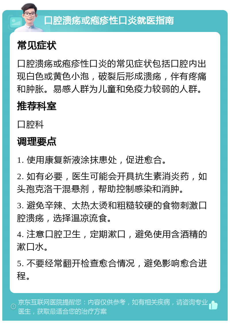 口腔溃疡或疱疹性口炎就医指南 常见症状 口腔溃疡或疱疹性口炎的常见症状包括口腔内出现白色或黄色小泡，破裂后形成溃疡，伴有疼痛和肿胀。易感人群为儿童和免疫力较弱的人群。 推荐科室 口腔科 调理要点 1. 使用康复新液涂抹患处，促进愈合。 2. 如有必要，医生可能会开具抗生素消炎药，如头孢克洛干混悬剂，帮助控制感染和消肿。 3. 避免辛辣、太热太烫和粗糙较硬的食物刺激口腔溃疡，选择温凉流食。 4. 注意口腔卫生，定期漱口，避免使用含酒精的漱口水。 5. 不要经常翻开检查愈合情况，避免影响愈合进程。