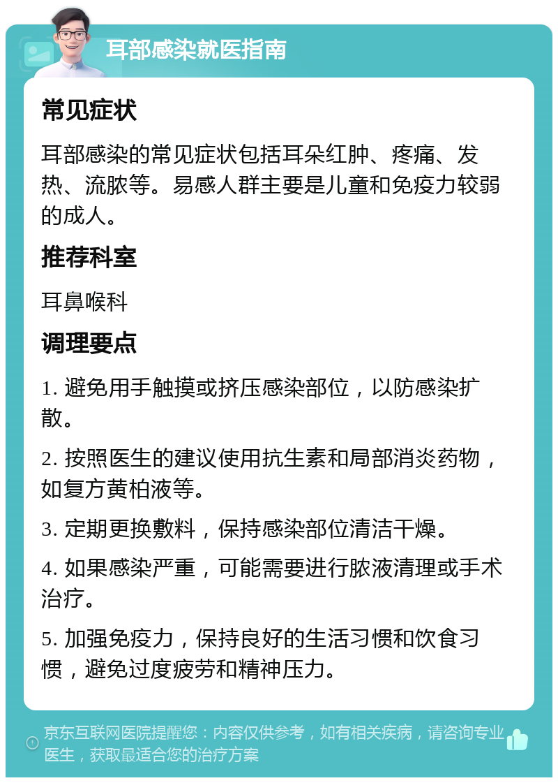 耳部感染就医指南 常见症状 耳部感染的常见症状包括耳朵红肿、疼痛、发热、流脓等。易感人群主要是儿童和免疫力较弱的成人。 推荐科室 耳鼻喉科 调理要点 1. 避免用手触摸或挤压感染部位，以防感染扩散。 2. 按照医生的建议使用抗生素和局部消炎药物，如复方黄柏液等。 3. 定期更换敷料，保持感染部位清洁干燥。 4. 如果感染严重，可能需要进行脓液清理或手术治疗。 5. 加强免疫力，保持良好的生活习惯和饮食习惯，避免过度疲劳和精神压力。