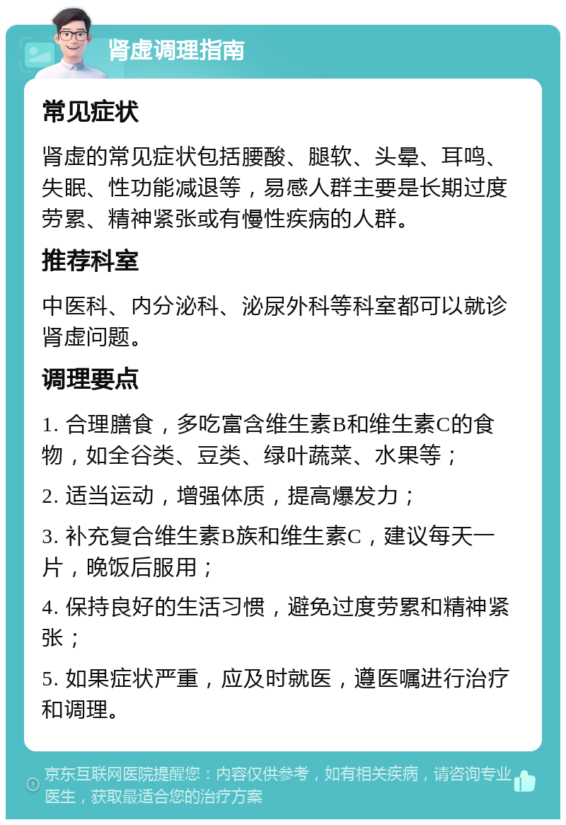 肾虚调理指南 常见症状 肾虚的常见症状包括腰酸、腿软、头晕、耳鸣、失眠、性功能减退等，易感人群主要是长期过度劳累、精神紧张或有慢性疾病的人群。 推荐科室 中医科、内分泌科、泌尿外科等科室都可以就诊肾虚问题。 调理要点 1. 合理膳食，多吃富含维生素B和维生素C的食物，如全谷类、豆类、绿叶蔬菜、水果等； 2. 适当运动，增强体质，提高爆发力； 3. 补充复合维生素B族和维生素C，建议每天一片，晚饭后服用； 4. 保持良好的生活习惯，避免过度劳累和精神紧张； 5. 如果症状严重，应及时就医，遵医嘱进行治疗和调理。