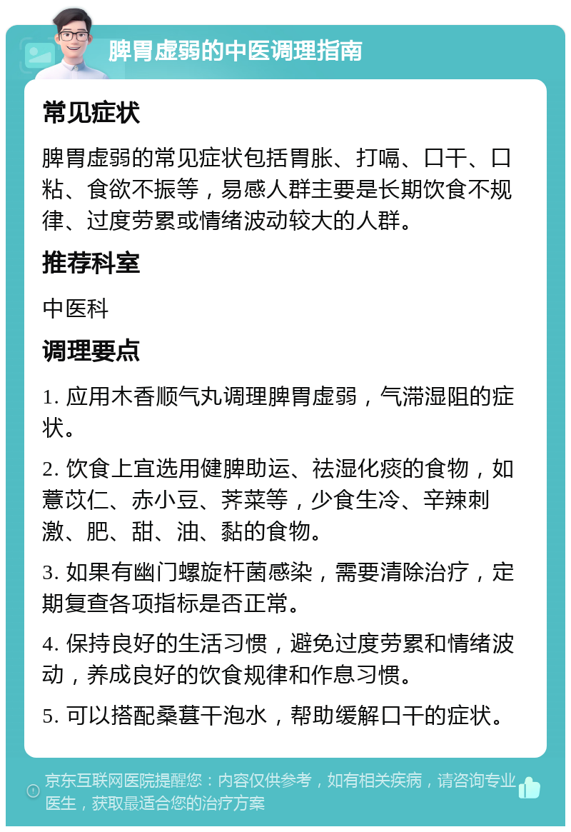 脾胃虚弱的中医调理指南 常见症状 脾胃虚弱的常见症状包括胃胀、打嗝、口干、口粘、食欲不振等，易感人群主要是长期饮食不规律、过度劳累或情绪波动较大的人群。 推荐科室 中医科 调理要点 1. 应用木香顺气丸调理脾胃虚弱，气滞湿阻的症状。 2. 饮食上宜选用健脾助运、祛湿化痰的食物，如薏苡仁、赤小豆、荠菜等，少食生冷、辛辣刺激、肥、甜、油、黏的食物。 3. 如果有幽门螺旋杆菌感染，需要清除治疗，定期复查各项指标是否正常。 4. 保持良好的生活习惯，避免过度劳累和情绪波动，养成良好的饮食规律和作息习惯。 5. 可以搭配桑葚干泡水，帮助缓解口干的症状。