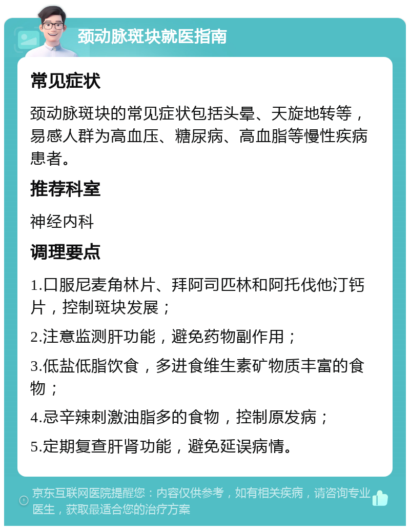 颈动脉斑块就医指南 常见症状 颈动脉斑块的常见症状包括头晕、天旋地转等，易感人群为高血压、糖尿病、高血脂等慢性疾病患者。 推荐科室 神经内科 调理要点 1.口服尼麦角林片、拜阿司匹林和阿托伐他汀钙片，控制斑块发展； 2.注意监测肝功能，避免药物副作用； 3.低盐低脂饮食，多进食维生素矿物质丰富的食物； 4.忌辛辣刺激油脂多的食物，控制原发病； 5.定期复查肝肾功能，避免延误病情。