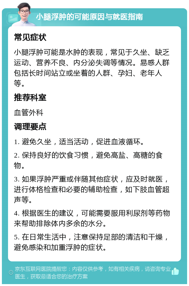 小腿浮肿的可能原因与就医指南 常见症状 小腿浮肿可能是水肿的表现，常见于久坐、缺乏运动、营养不良、内分泌失调等情况。易感人群包括长时间站立或坐着的人群、孕妇、老年人等。 推荐科室 血管外科 调理要点 1. 避免久坐，适当活动，促进血液循环。 2. 保持良好的饮食习惯，避免高盐、高糖的食物。 3. 如果浮肿严重或伴随其他症状，应及时就医，进行体格检查和必要的辅助检查，如下肢血管超声等。 4. 根据医生的建议，可能需要服用利尿剂等药物来帮助排除体内多余的水分。 5. 在日常生活中，注意保持足部的清洁和干燥，避免感染和加重浮肿的症状。