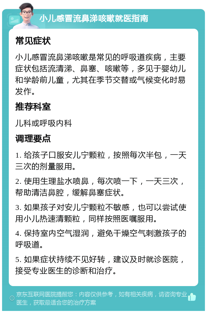 小儿感冒流鼻涕咳嗽就医指南 常见症状 小儿感冒流鼻涕咳嗽是常见的呼吸道疾病，主要症状包括流清涕、鼻塞、咳嗽等，多见于婴幼儿和学龄前儿童，尤其在季节交替或气候变化时易发作。 推荐科室 儿科或呼吸内科 调理要点 1. 给孩子口服安儿宁颗粒，按照每次半包，一天三次的剂量服用。 2. 使用生理盐水喷鼻，每次喷一下，一天三次，帮助清洁鼻腔，缓解鼻塞症状。 3. 如果孩子对安儿宁颗粒不敏感，也可以尝试使用小儿热速清颗粒，同样按照医嘱服用。 4. 保持室内空气湿润，避免干燥空气刺激孩子的呼吸道。 5. 如果症状持续不见好转，建议及时就诊医院，接受专业医生的诊断和治疗。