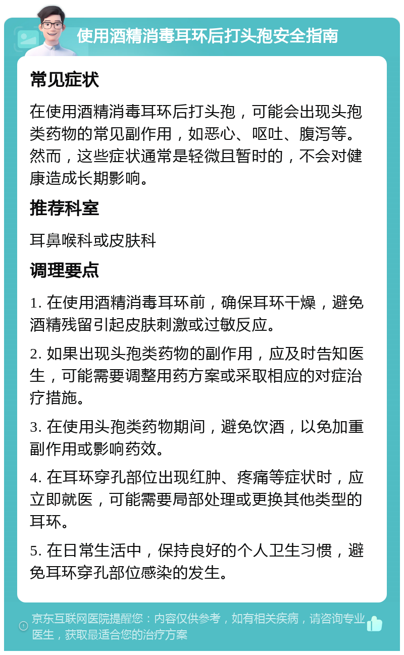 使用酒精消毒耳环后打头孢安全指南 常见症状 在使用酒精消毒耳环后打头孢，可能会出现头孢类药物的常见副作用，如恶心、呕吐、腹泻等。然而，这些症状通常是轻微且暂时的，不会对健康造成长期影响。 推荐科室 耳鼻喉科或皮肤科 调理要点 1. 在使用酒精消毒耳环前，确保耳环干燥，避免酒精残留引起皮肤刺激或过敏反应。 2. 如果出现头孢类药物的副作用，应及时告知医生，可能需要调整用药方案或采取相应的对症治疗措施。 3. 在使用头孢类药物期间，避免饮酒，以免加重副作用或影响药效。 4. 在耳环穿孔部位出现红肿、疼痛等症状时，应立即就医，可能需要局部处理或更换其他类型的耳环。 5. 在日常生活中，保持良好的个人卫生习惯，避免耳环穿孔部位感染的发生。